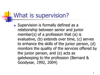 1
What is supervision?
 Supervision is formally defined as a
relationship between senior and junior
member(s) of a profession that (a) is
evaluative, (b) extends over time, (c) serves
to enhance the skills of the junior person, (d)
monitors the quality of the services offered by
the junior person, and (e) acts as
gatekeeping to the profession (Bernard &
Goodyear, 1992, 2004)
 