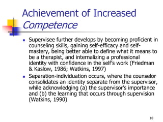 10
Achievement of Increased
Competence
 Supervisee further develops by becoming proficient in
counseling skills, gaining self-efficacy and self-
mastery, being better able to define what it means to
be a therapist, and internalizing a professional
identity with confidence in the self’s work (Friedman
& Kaslow, 1986; Watkins, 1997)
 Separation-individuation occurs, where the counselor
consolidates an identity separate from the supervisor,
while acknowledging (a) the supervisor’s importance
and (b) the learning that occurs through supervision
(Watkins, 1990)
 