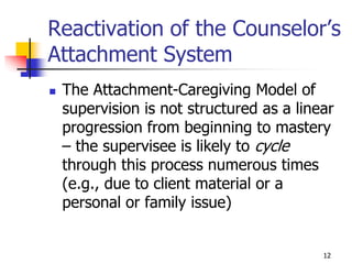 12
Reactivation of the Counselor’s
Attachment System
 The Attachment-Caregiving Model of
supervision is not structured as a linear
progression from beginning to mastery
– the supervisee is likely to cycle
through this process numerous times
(e.g., due to client material or a
personal or family issue)
 