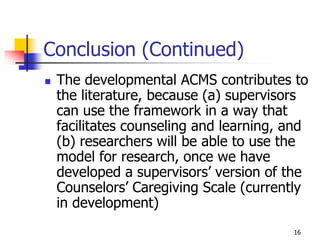 16
Conclusion (Continued)
 The developmental ACMS contributes to
the literature, because (a) supervisors
can use the framework in a way that
facilitates counseling and learning, and
(b) researchers will be able to use the
model for research, once we have
developed a supervisors’ version of the
Counselors’ Caregiving Scale (currently
in development)
 