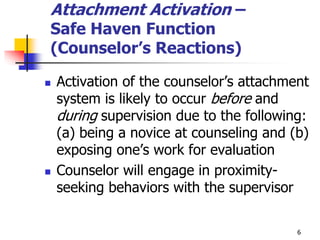 6
Attachment Activation –
Safe Haven Function
(Counselor’s Reactions)
 Activation of the counselor’s attachment
system is likely to occur before and
during supervision due to the following:
(a) being a novice at counseling and (b)
exposing one’s work for evaluation
 Counselor will engage in proximity-
seeking behaviors with the supervisor
 