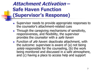 7
Attachment Activation –
Safe Haven Function
(Supervisor’s Response)
 Supervisor needs to provide appropriate responses to
the counselor’s attachment-related cues
 Through the caregiving mechanisms of sensitivity,
responsiveness, and flexibility, the supervisor
provides the counselor with a safe haven
 Function of afe haven: deactivate attachment, with
the outcome: supervisee is aware of (a) not being
solely responsible for the counseling, (b) the work
being monitored and discussed in a safe atmosphere,
and (c) having a place to access help and support
 