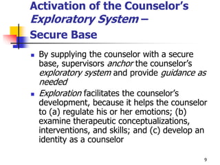 9
Activation of the Counselor’s
Exploratory System –
Secure Base
 By supplying the counselor with a secure
base, supervisors anchor the counselor’s
exploratory system and provide guidance as
needed
 Exploration facilitates the counselor’s
development, because it helps the counselor
to (a) regulate his or her emotions; (b)
examine therapeutic conceptualizations,
interventions, and skills; and (c) develop an
identity as a counselor
 