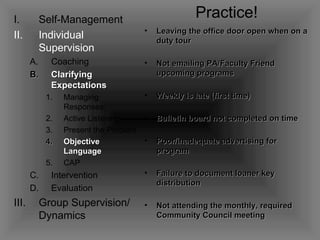 Self-Management Individual Supervision Coaching   Clarifying Expectations Managing Responses Active Listening Present the Problem Objective Language CAP Intervention Evaluation Group Supervision/ Dynamics Practice! Leaving the office door open when on a duty tour Not emailing PA/Faculty Friend upcoming programs Weekly is late (first time) Bulletin board not completed on time Poor/inadequate advertising for program Failure to document loaner key distribution Not attending the monthly, required Community Council meeting 