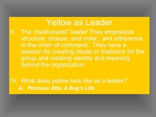 Yellow as Leader The ‘traditionalist” leader They emphasize structure, closure, and order;  and adherence to the chain of command.  They have a passion for creating rituals or traditions for the group and creating identity and meaning behind the organization. What does yellow look like as a leader? Princess Atta, A Bug’s Life 