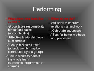 Performing What does this look like in ORL? Group takes responsibility for self and tasks (accountability) Effective leadership from all members  Group facilitates itself (agenda points may be contributed by the group) Group works to benefit the whole team (successful programs are shared) What do we do? Still seek to improve relationships and work Celebrate successes Test for better methods and processes 