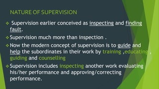 NATURE OF SUPERVISION
 Supervision earlier conceived as inspecting and finding
fault.
 Supervision much more than inspection .
 Now the modern concept of supervision is to guide and
help the subordinates in their work by training ,educating ,
guiding and counselling
 Supervision includes inspecting another work evaluating
his/her performance and approving/correcting
performance.
 