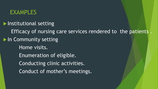 EXAMPLES
 Institutional setting
Efficacy of nursing care services rendered to the patients .
 In Community setting
Home visits.
Enumeration of eligible.
Conducting clinic activities.
Conduct of mother’s meetings.
 