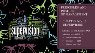 PRINCIPLES AND
PRATICES
OF MANAGEMENT
CHAPTER NO:-13
SUPERVISION
Submitted to:- MRS. HARNEET KAUR
Submitted by :( GROUP 13)
1 JYOTI KUMARI 1265
2 Jaismeen 1293
3 Ishpreet kaur 1243
 