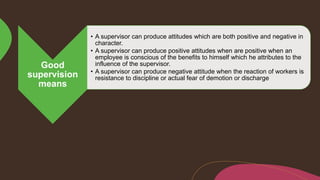 Good
supervision
means
• A supervisor can produce attitudes which are both positive and negative in
character.
• A supervisor can produce positive attitudes when are positive when an
employee is conscious of the benefits to himself which he attributes to the
influence of the supervisor.
• A supervisor can produce negative attitude when the reaction of workers is
resistance to discipline or actual fear of demotion or discharge
 