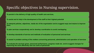 Specific objectives in Nursing supervision.
To persist in the delivery of high quality of health care services,
To assist and to help in the development of the staff to their highest potential.
To interpret policies, objectives, needs etc of the organization and to suggest ways and means to improve
them.
To plan services cooperatively and to develop coordination to avoid overlapping.
To develop standards of service and methods of evaluation of personnel and services.
To assist in problem solving of the matters concerning personnel, administrative and operation of services.
To evaluate the services given, personnel performance, progress made etc. and to suggest changes for
improving the work effectively and out come of personnel.
 