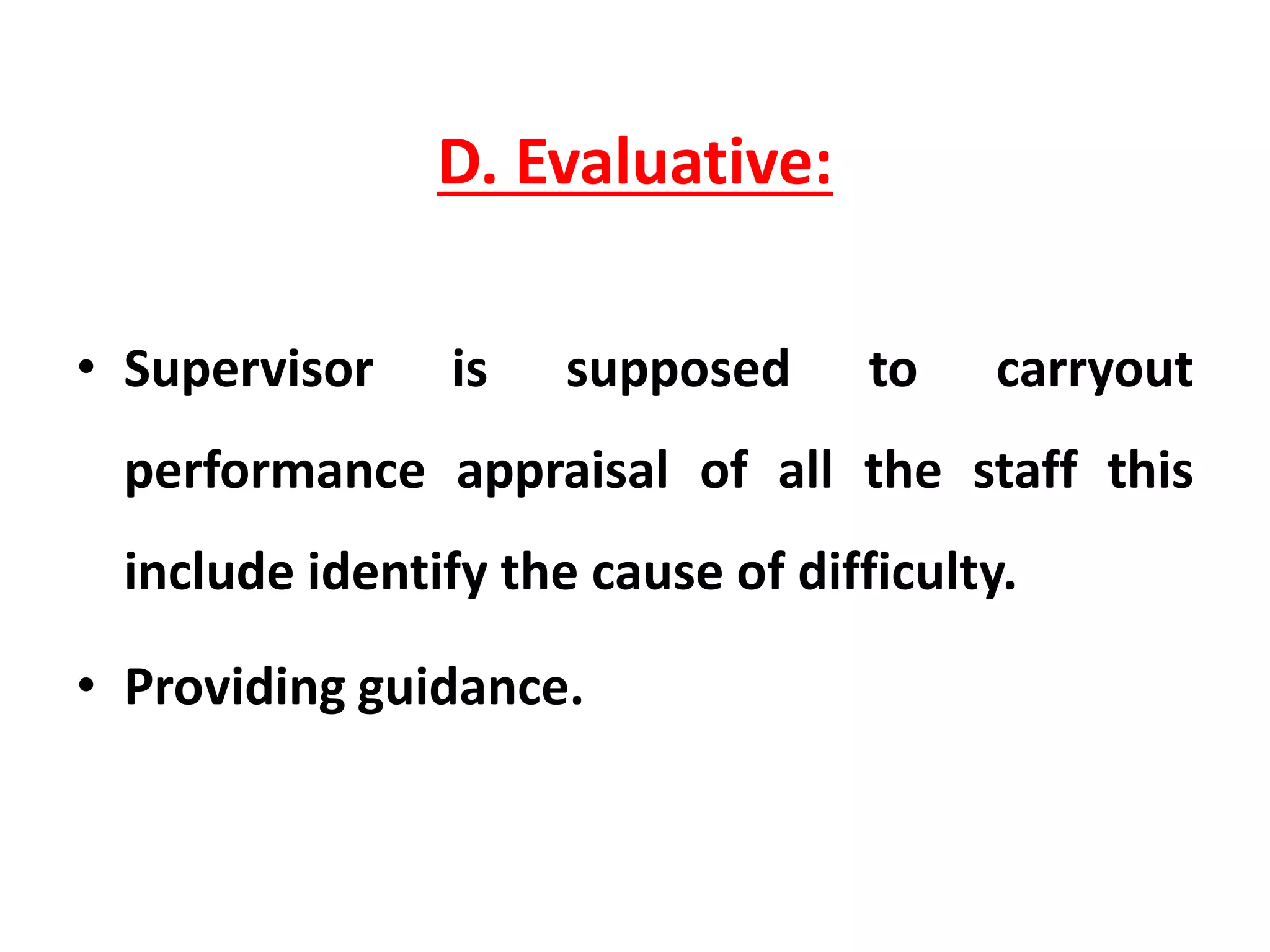 D. Evaluative:
• Supervisor is supposed to carryout
performance appraisal of all the staff this
include identify the cause of difficulty.
• Providing guidance.
 