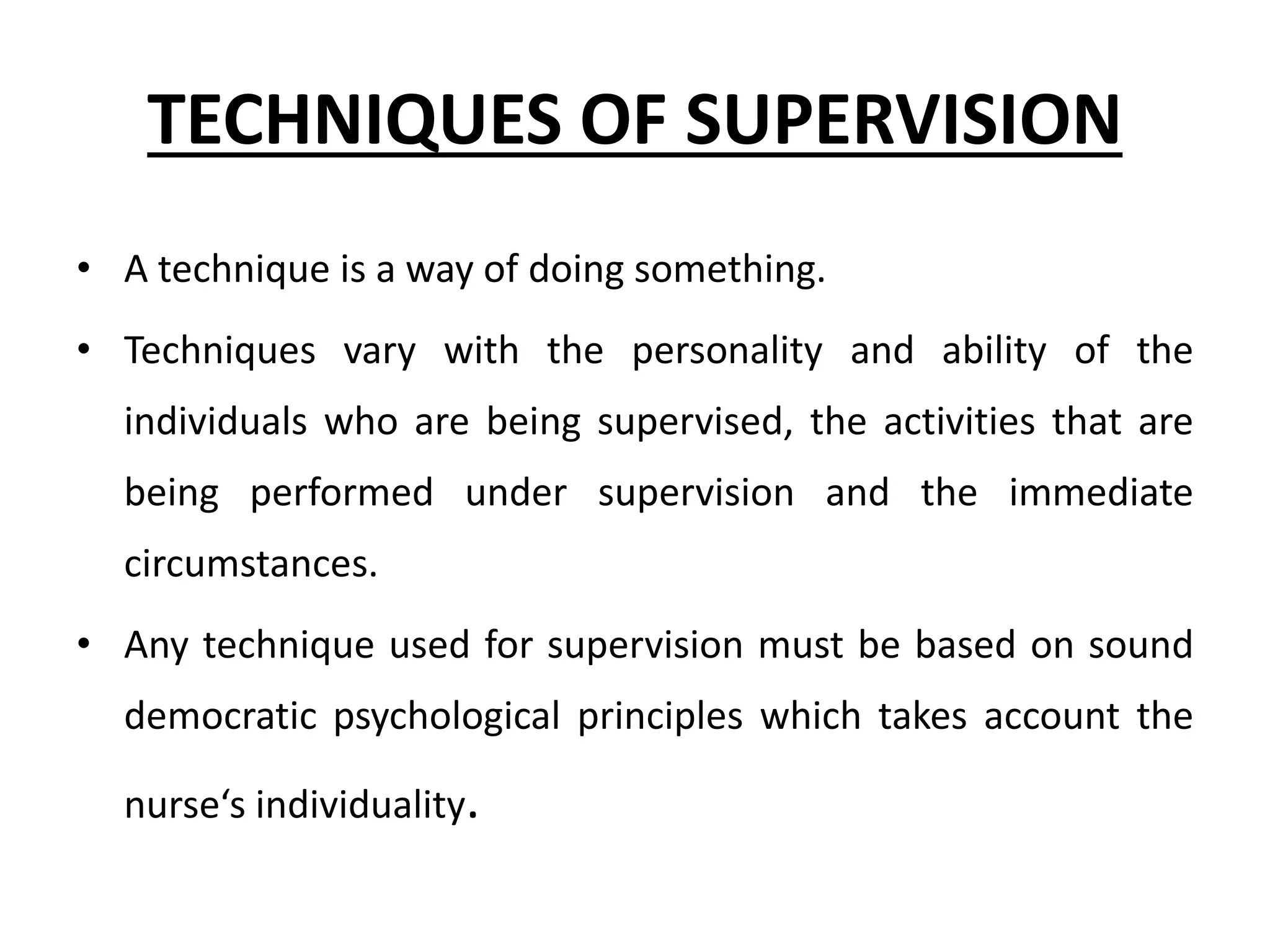 TECHNIQUES OF SUPERVISION
• A technique is a way of doing something.
• Techniques vary with the personality and ability of the
individuals who are being supervised, the activities that are
being performed under supervision and the immediate
circumstances.
• Any technique used for supervision must be based on sound
democratic psychological principles which takes account the
nurse‘s individuality.
 