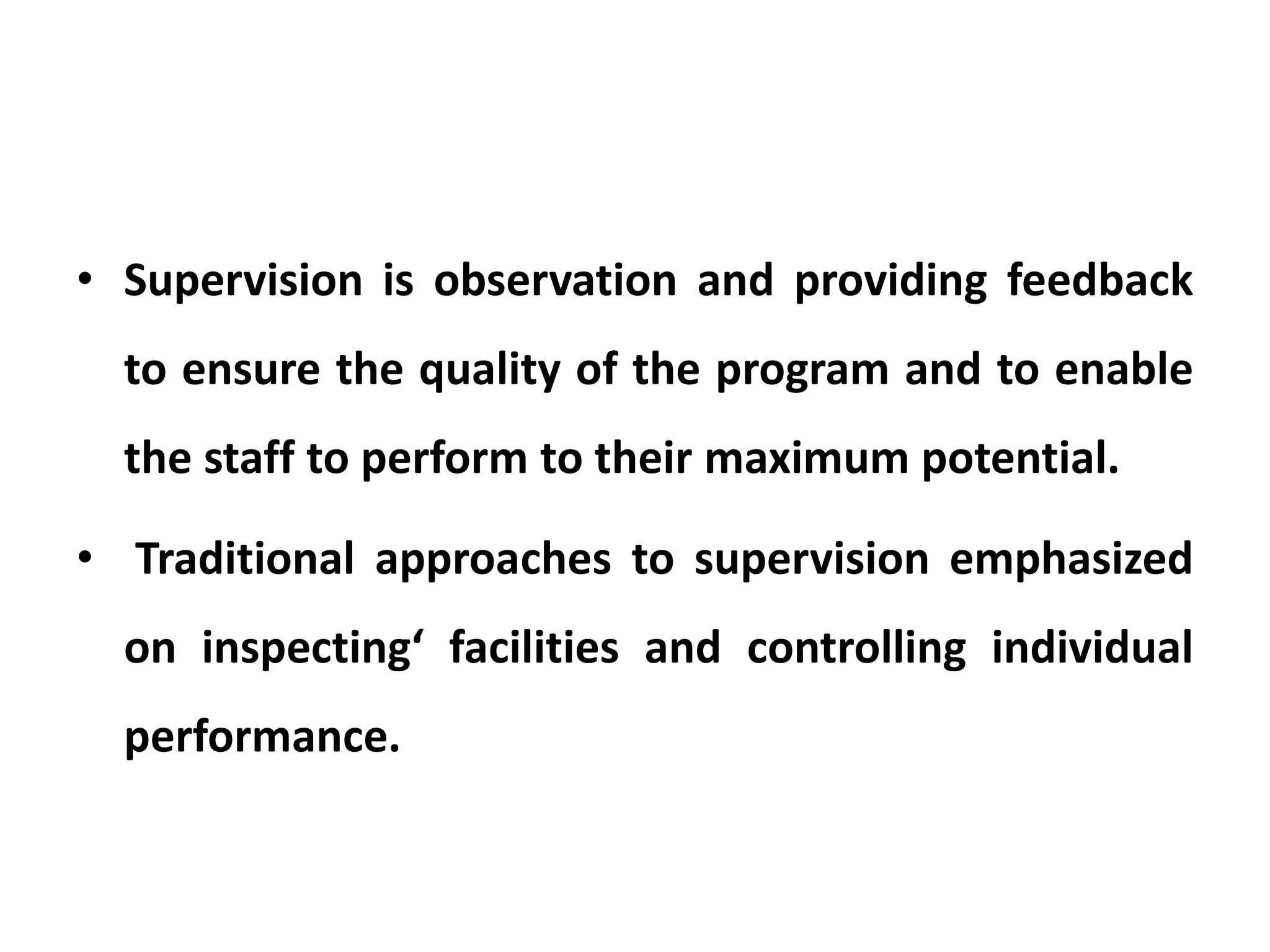 • Supervision is observation and providing feedback
to ensure the quality of the program and to enable
the staff to perform to their maximum potential.
• Traditional approaches to supervision emphasized
on inspecting‘ facilities and controlling individual
performance.
 
