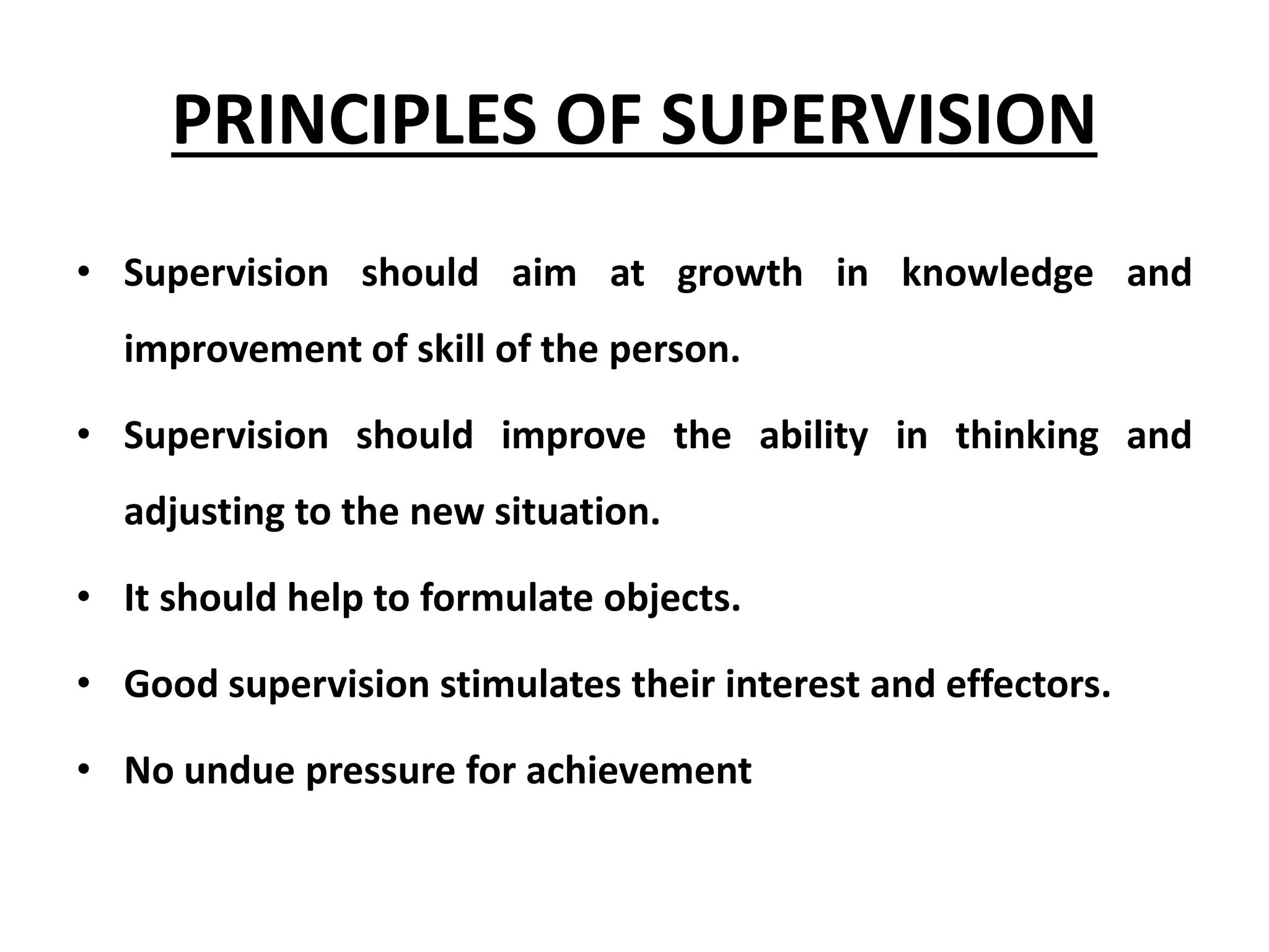 PRINCIPLES OF SUPERVISION
• Supervision should aim at growth in knowledge and
improvement of skill of the person.
• Supervision should improve the ability in thinking and
adjusting to the new situation.
• It should help to formulate objects.
• Good supervision stimulates their interest and effectors.
• No undue pressure for achievement
 