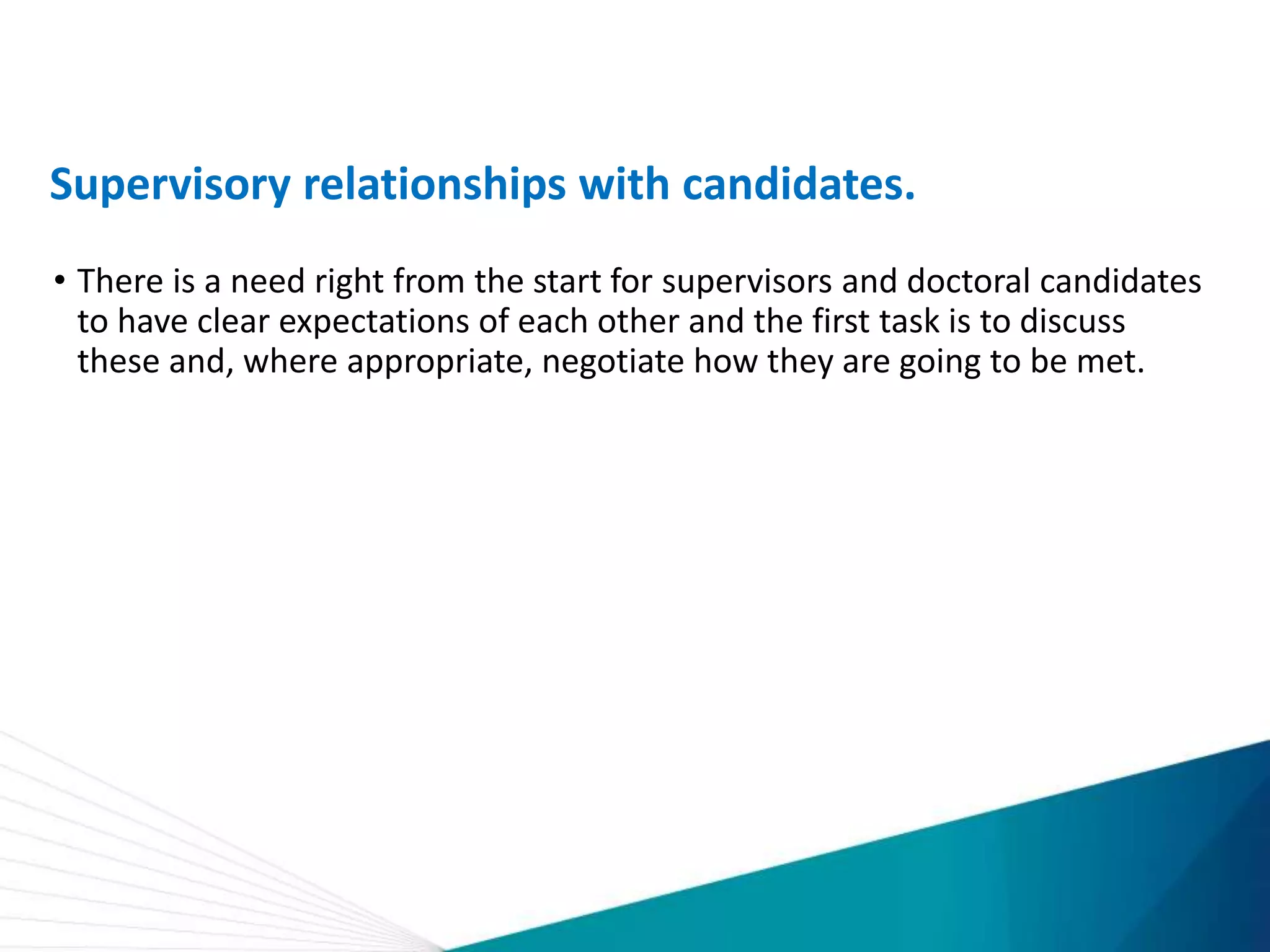 Supervisory relationships with candidates.
• There is a need right from the start for supervisors and doctoral candidates
to have clear expectations of each other and the first task is to discuss
these and, where appropriate, negotiate how they are going to be met.
 