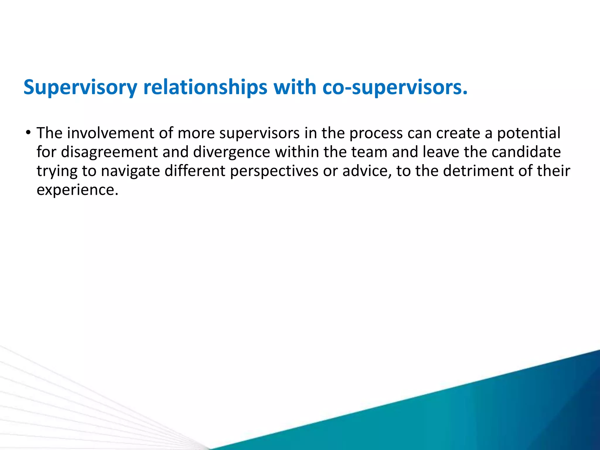Supervisory relationships with co-supervisors.
• The involvement of more supervisors in the process can create a potential
for disagreement and divergence within the team and leave the candidate
trying to navigate different perspectives or advice, to the detriment of their
experience.
 