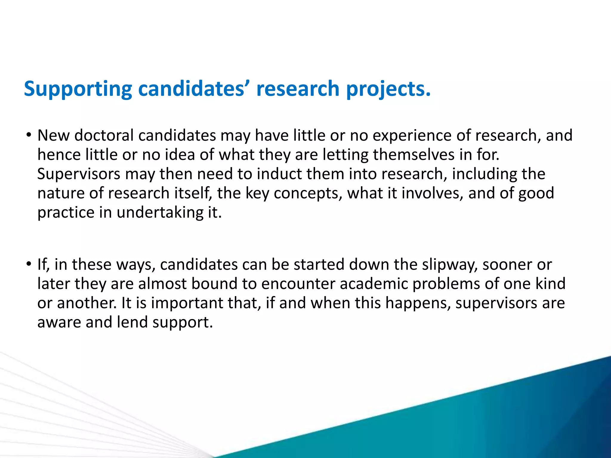Supporting candidates’ research projects.
• New doctoral candidates may have little or no experience of research, and
hence little or no idea of what they are letting themselves in for.
Supervisors may then need to induct them into research, including the
nature of research itself, the key concepts, what it involves, and of good
practice in undertaking it.
• If, in these ways, candidates can be started down the slipway, sooner or
later they are almost bound to encounter academic problems of one kind
or another. It is important that, if and when this happens, supervisors are
aware and lend support.
 
