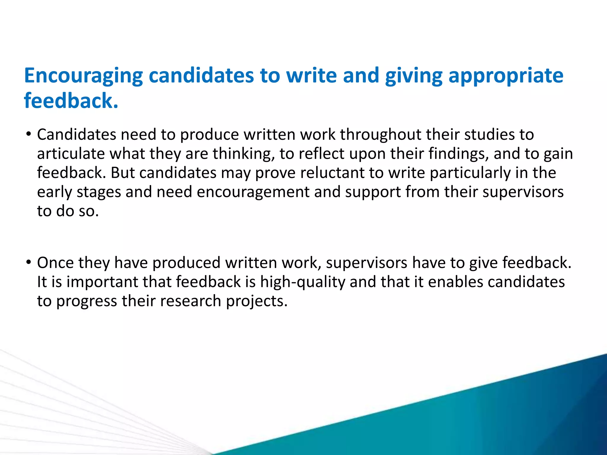 Encouraging candidates to write and giving appropriate
feedback.
• Candidates need to produce written work throughout their studies to
articulate what they are thinking, to reflect upon their findings, and to gain
feedback. But candidates may prove reluctant to write particularly in the
early stages and need encouragement and support from their supervisors
to do so.
• Once they have produced written work, supervisors have to give feedback.
It is important that feedback is high-quality and that it enables candidates
to progress their research projects.
 