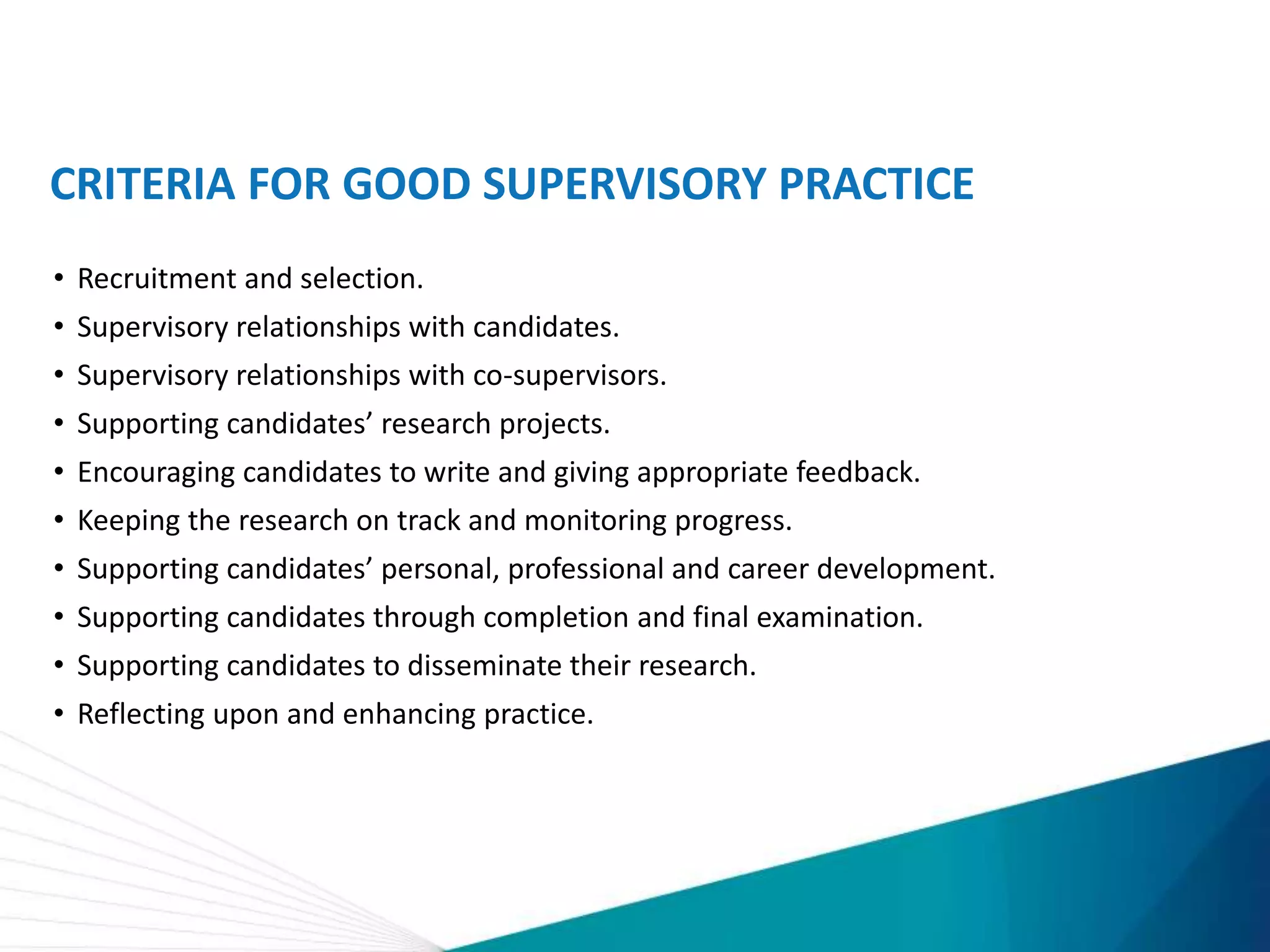 CRITERIA FOR GOOD SUPERVISORY PRACTICE
• Recruitment and selection.
• Supervisory relationships with candidates.
• Supervisory relationships with co-supervisors.
• Supporting candidates’ research projects.
• Encouraging candidates to write and giving appropriate feedback.
• Keeping the research on track and monitoring progress.
• Supporting candidates’ personal, professional and career development.
• Supporting candidates through completion and final examination.
• Supporting candidates to disseminate their research.
• Reflecting upon and enhancing practice.
 