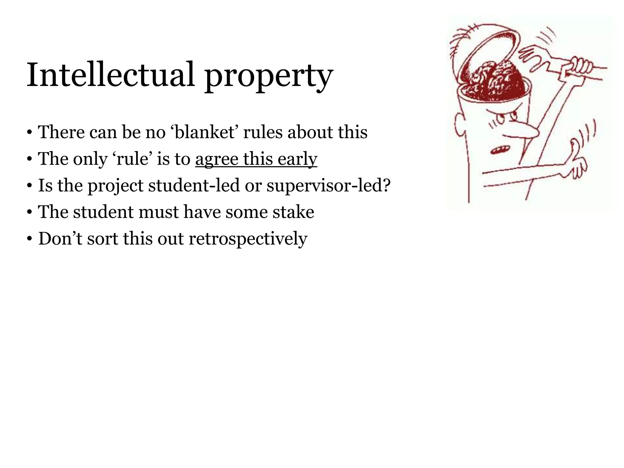 Intellectual property
• There can be no ‘blanket’ rules about this
• The only ‘rule’ is to agree this early
• Is the project student-led or supervisor-led?
• The student must have some stake
• Don’t sort this out retrospectively
 