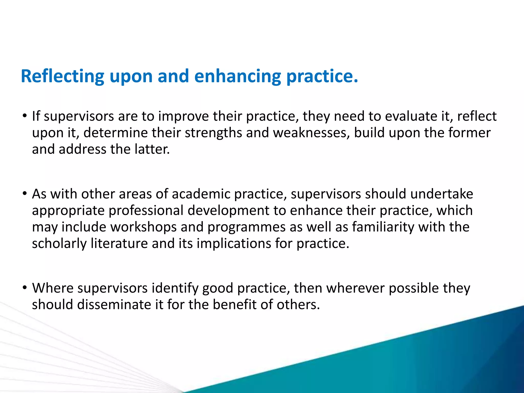 Reflecting upon and enhancing practice.
• If supervisors are to improve their practice, they need to evaluate it, reflect
upon it, determine their strengths and weaknesses, build upon the former
and address the latter.
• As with other areas of academic practice, supervisors should undertake
appropriate professional development to enhance their practice, which
may include workshops and programmes as well as familiarity with the
scholarly literature and its implications for practice.
• Where supervisors identify good practice, then wherever possible they
should disseminate it for the benefit of others.
 