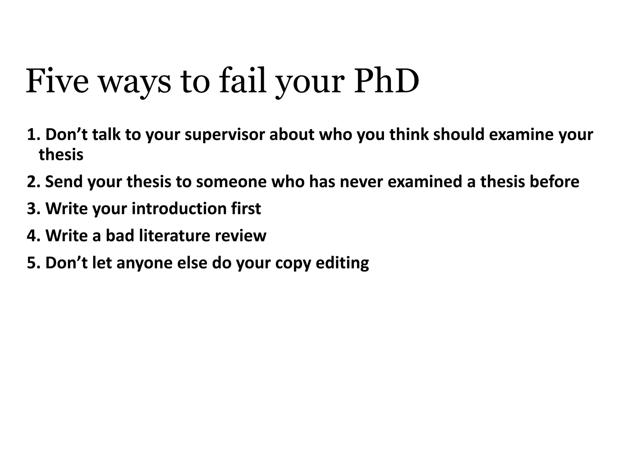 Five ways to fail your PhD
1. Don’t talk to your supervisor about who you think should examine your
thesis
2. Send your thesis to someone who has never examined a thesis before
3. Write your introduction first
4. Write a bad literature review
5. Don’t let anyone else do your copy editing
 