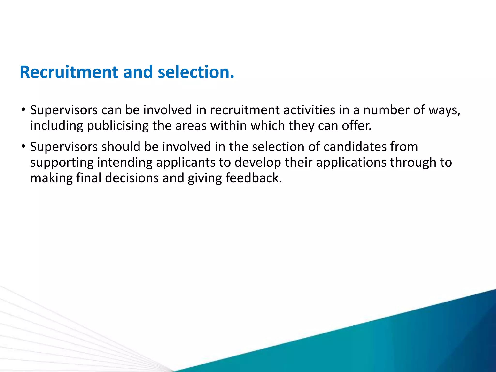 Recruitment and selection.
• Supervisors can be involved in recruitment activities in a number of ways,
including publicising the areas within which they can offer.
• Supervisors should be involved in the selection of candidates from
supporting intending applicants to develop their applications through to
making final decisions and giving feedback.
 