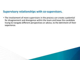 Supervisory relationships with co-supervisors.
• The involvement of more supervisors in the process can create a potential
for disagreement and divergence within the team and leave the candidate
trying to navigate different perspectives or advice, to the detriment of their
experience.
 