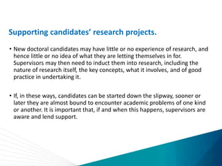 Supporting candidates’ research projects.
• New doctoral candidates may have little or no experience of research, and
hence little or no idea of what they are letting themselves in for.
Supervisors may then need to induct them into research, including the
nature of research itself, the key concepts, what it involves, and of good
practice in undertaking it.
• If, in these ways, candidates can be started down the slipway, sooner or
later they are almost bound to encounter academic problems of one kind
or another. It is important that, if and when this happens, supervisors are
aware and lend support.
 