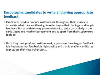 Encouraging candidates to write and giving appropriate
feedback.
• Candidates need to produce written work throughout their studies to
articulate what they are thinking, to reflect upon their findings, and to gain
feedback. But candidates may prove reluctant to write particularly in the
early stages and need encouragement and support from their supervisors
to do so.
• Once they have produced written work, supervisors have to give feedback.
It is important that feedback is high-quality and that it enables candidates
to progress their research projects.
 