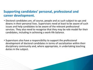 Supporting candidates’ personal, professional and
career development.
• Doctoral candidates are, of course, people and as such subject to ups and
downs in their personal lives. Supervisors need at least to be aware of such
issues and help candidates to be aware of the relevant professional
services. They also need to recognise that they may be role model for their
candidates, including in achieving a work-life balance.
• Supervisors also have a responsibility to support the professional
development of doctoral candidates in terms of socialization within their
disciplinary community and, where appropriate, in undertaking teaching
duties in the subject.
 