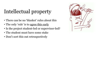Intellectual property
• There can be no ‘blanket’ rules about this
• The only ‘rule’ is to agree this early
• Is the project student-led or supervisor-led?
• The student must have some stake
• Don’t sort this out retrospectively
 