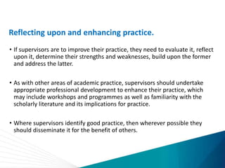 Reflecting upon and enhancing practice.
• If supervisors are to improve their practice, they need to evaluate it, reflect
upon it, determine their strengths and weaknesses, build upon the former
and address the latter.
• As with other areas of academic practice, supervisors should undertake
appropriate professional development to enhance their practice, which
may include workshops and programmes as well as familiarity with the
scholarly literature and its implications for practice.
• Where supervisors identify good practice, then wherever possible they
should disseminate it for the benefit of others.
 