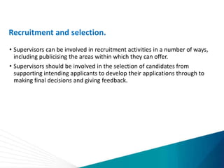 Recruitment and selection.
• Supervisors can be involved in recruitment activities in a number of ways,
including publicising the areas within which they can offer.
• Supervisors should be involved in the selection of candidates from
supporting intending applicants to develop their applications through to
making final decisions and giving feedback.
 