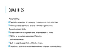QUALITIES
Adaptability:
Flexibility to adapt to changing circumstances and priorities.
Willingness to learn and evolve with the organization.
Organizational Skills:
Effective time management and prioritization of tasks.
Ability to organize resources efficiently.
Conflict Resolution:
Skill in resolving conflicts within the team.
Capability to handle disagreements and disputes diplomatically.
 