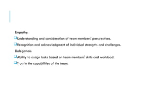 Empathy:
Understanding and consideration of team members' perspectives.
Recognition and acknowledgment of individual strengths and challenges.
Delegation:
Ability to assign tasks based on team members' skills and workload.
Trust in the capabilities of the team.
 