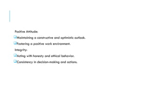 Positive Attitude:
Maintaining a constructive and optimistic outlook.
Fostering a positive work environment.
Integrity:
Acting with honesty and ethical behavior.
Consistency in decision-making and actions.
 