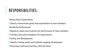 RESPONSIBILITIES:
Setting Clear Expectations:
Clearly communicate goals and expectations to team members.
Monitoring Performance:
Regularly assess and evaluate the performance of team members.
Provide constructive feedback for improvement.
Training and Development:
Identify training needs and facilitate ongoing development.
Encourage continuous learning within the team.
 