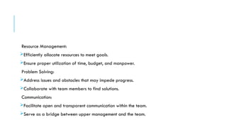 Resource Management:
Efficiently allocate resources to meet goals.
Ensure proper utilization of time, budget, and manpower.
Problem Solving:
Address issues and obstacles that may impede progress.
Collaborate with team members to find solutions.
Communication:
Facilitate open and transparent communication within the team.
Serve as a bridge between upper management and the team.
 