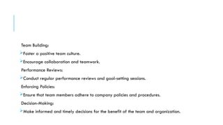 Team Building:
Foster a positive team culture.
Encourage collaboration and teamwork.
Performance Reviews:
Conduct regular performance reviews and goal-setting sessions.
Enforcing Policies:
Ensure that team members adhere to company policies and procedures.
Decision-Making:
Make informed and timely decisions for the benefit of the team and organization.
 
