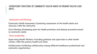 SUPERVISORY FUNCTIONS OF COMMUNITY HEALTH NURSE IN PRIMARY HEALTH CARE
UNITS
Assessment and Planning:
Community Health Assessment: Conducting assessments of the health needs and
resources within the community.
Care Planning: Developing plans for health promotion and disease prevention based
on community needs.
Team Leadership:
Supervising Health Workers: Providing guidance and supervision to other health
workers within the primary health care team.
Collaboration: Facilitating collaboration among different healthcare professionals and
community organizations.
 