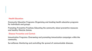 Health Education:
Community Education Programs: Organizing and leading health education programs
for individuals and groups.
Promoting Preventive Practices: Educating the community about preventive measures
and healthy lifestyle choices.
Disease Prevention and Control:
Immunization Programs: Overseeing and promoting immunization campaigns within the
community.
Surveillance: Monitoring and controlling the spread of communicable diseases.
 