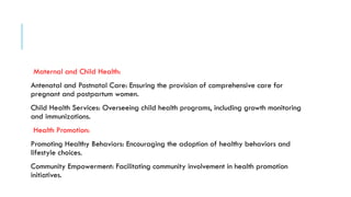 Maternal and Child Health:
Antenatal and Postnatal Care: Ensuring the provision of comprehensive care for
pregnant and postpartum women.
Child Health Services: Overseeing child health programs, including growth monitoring
and immunizations.
Health Promotion:
Promoting Healthy Behaviors: Encouraging the adoption of healthy behaviors and
lifestyle choices.
Community Empowerment: Facilitating community involvement in health promotion
initiatives.
 
