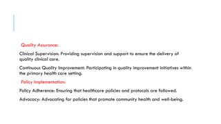Quality Assurance:
Clinical Supervision: Providing supervision and support to ensure the delivery of
quality clinical care.
Continuous Quality Improvement: Participating in quality improvement initiatives within
the primary health care setting.
Policy Implementation:
Policy Adherence: Ensuring that healthcare policies and protocols are followed.
Advocacy: Advocating for policies that promote community health and well-being.
 