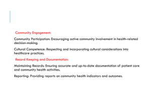 Community Engagement:
Community Participation: Encouraging active community involvement in health-related
decision-making.
Cultural Competence: Respecting and incorporating cultural considerations into
healthcare practices.
Record Keeping and Documentation:
Maintaining Records: Ensuring accurate and up-to-date documentation of patient care
and community health activities.
Reporting: Providing reports on community health indicators and outcomes.
 