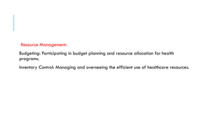 Resource Management:
Budgeting: Participating in budget planning and resource allocation for health
programs.
Inventory Control: Managing and overseeing the efficient use of healthcare resources.
 