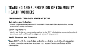 TRAINING AND SUPERVISION OF COMMUNITY
HEALTH WORKERS
TRAINING OF COMMUNITY HEALTH WORKERS
Orientation and Induction:
 Provide a comprehensive orientation to introduce CHWs to their roles, responsibilities, and the
organization's mission and values.
Core Competencies:
 Identify and define core competencies required for the CHW role, including communication, cultural
competence, basic healthcare knowledge, and community engagement.
Health Education and Promotion:
Equip CHWs with the knowledge and skills needed to conduct health education
sessions, promote preventive practices, and support behavior change within
communities.
 