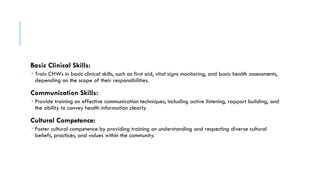 Basic Clinical Skills:
 Train CHWs in basic clinical skills, such as first aid, vital signs monitoring, and basic health assessments,
depending on the scope of their responsibilities.
Communication Skills:
 Provide training on effective communication techniques, including active listening, rapport building, and
the ability to convey health information clearly.
Cultural Competence:
 Foster cultural competence by providing training on understanding and respecting diverse cultural
beliefs, practices, and values within the community.
 
