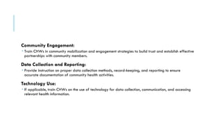 Community Engagement:
 Train CHWs in community mobilization and engagement strategies to build trust and establish effective
partnerships with community members.
Data Collection and Reporting:
 Provide instruction on proper data collection methods, record-keeping, and reporting to ensure
accurate documentation of community health activities.
Technology Use:
 If applicable, train CHWs on the use of technology for data collection, communication, and accessing
relevant health information.
 